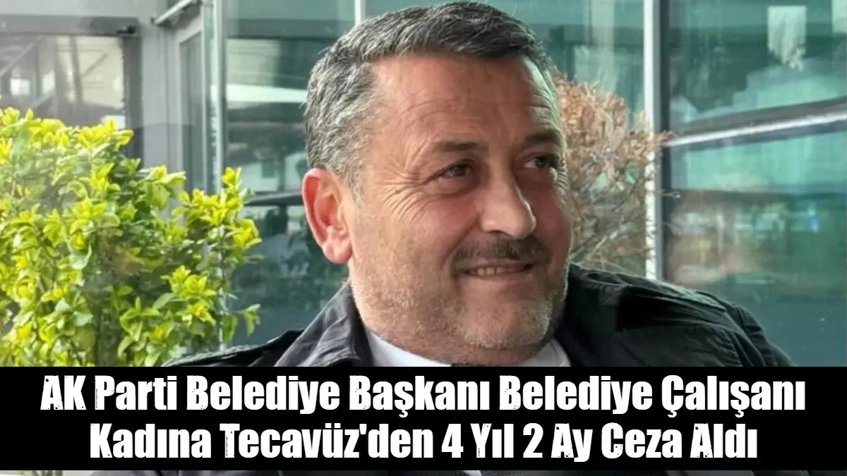 AK Parti Belediye Başkanı Belediye Çalışanı Kadına Tecavüz'den 4 Yıl 2 Ay Ceza Aldı