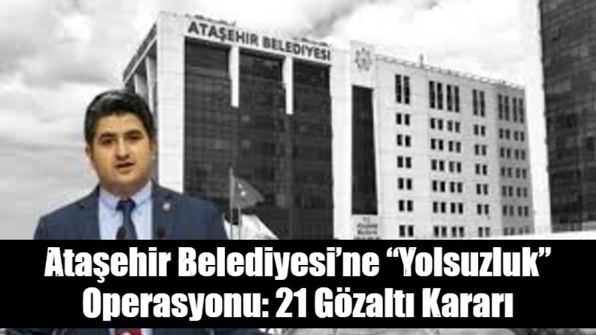 Ataşehir Belediyesi&rsquo;ne &ldquo;Yolsuzluk&rdquo; Operasyonu: 21 G&ouml;zaltı Kararı