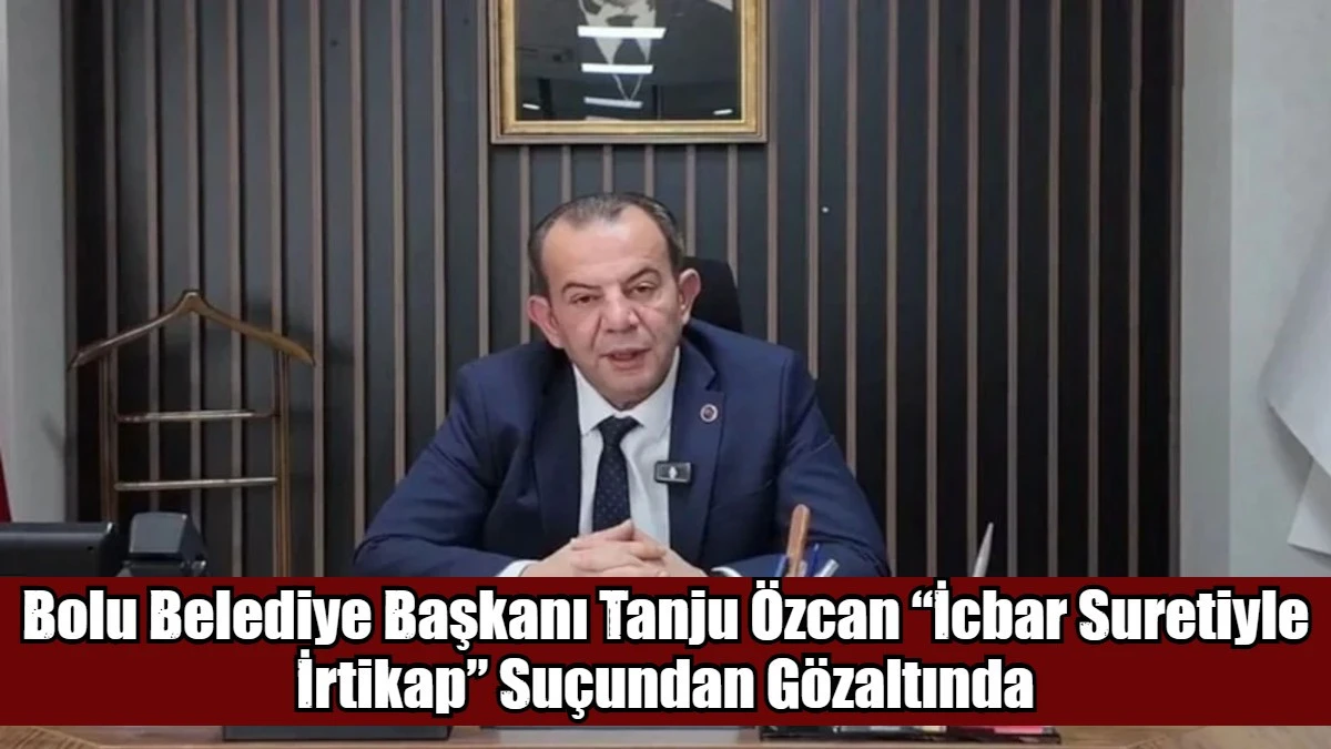 Bolu Belediye Başkanı Tanju &Ouml;zcan &ldquo;İcbar Suretiyle İrtikap&rdquo; Su&ccedil;undan G&ouml;zaltında