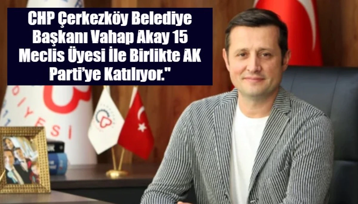  CHP &Ccedil;erkezk&ouml;y Belediye Başkanı Vahap Akay  15 Meclis &Uuml;yesi İle Birlikte AK Parti&rsquo;ye Katılıyor."
