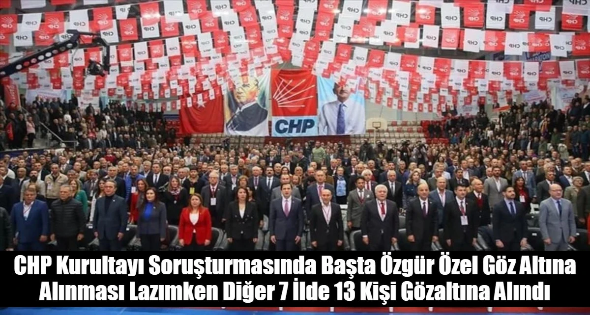 CHP Kurultayı Soruşturmasında Başta &Ouml;zg&uuml;r &Ouml;zel G&ouml;z Altına Alınması Lazımken Diğer 7 İlde 13 Kişi G&ouml;zaltına Alındı