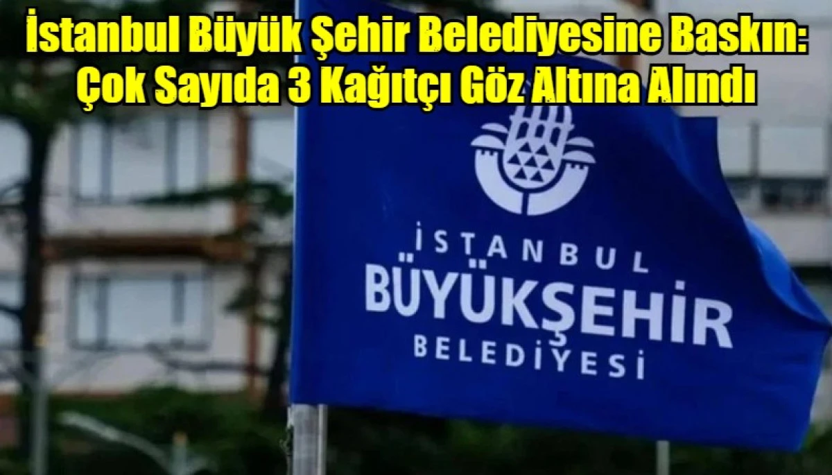 İstanbul B&uuml;y&uuml;k Şehir Belediyesine Baskın: &Ccedil;ok Sayıda 3 Kağıt&ccedil;ı G&ouml;z Altına Alındı