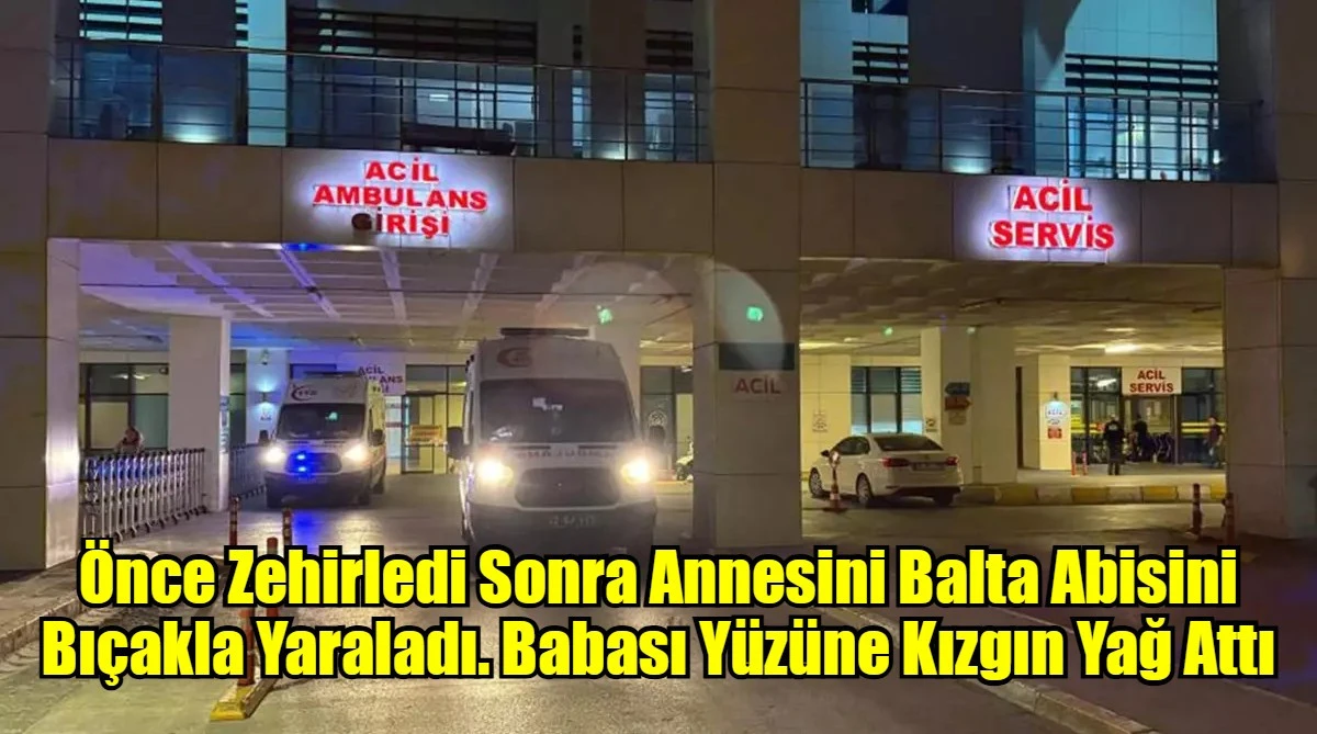 Önce Zehirledi Sonra Annesini Balta Abisini Bıçakla Yaraladı. Babası Yüzüne Kızgın Yağ Attı